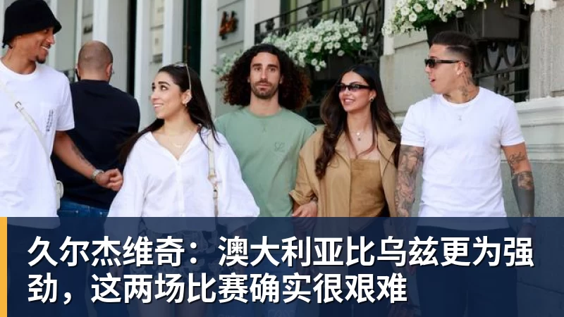 久尔杰维奇:澳大利亚比乌兹更为强劲,这两场比赛确实很艰难