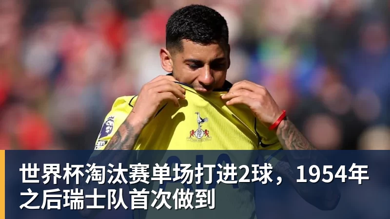 乐冠体育世界杯淘汰赛单场打进2球,1954年之后瑞士队首次做到