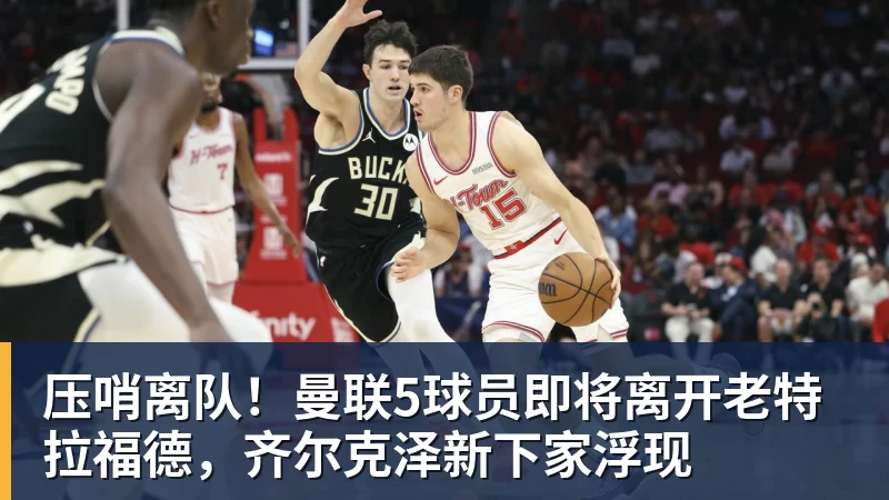 乐冠体育压哨离队!曼联5球员即将离开老特拉福德,齐尔克泽新下家浮现