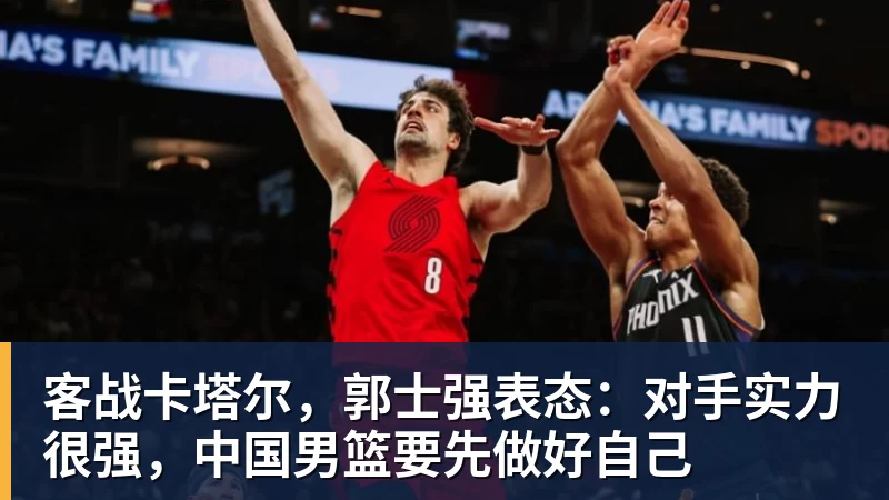 乐冠体育客战卡塔尔,郭士强表态:对手实力很强,中国男篮要先做好自己