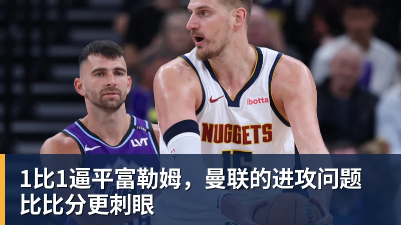 乐冠体育1比1逼平富勒姆，曼联的进攻问题比比分更刺眼
